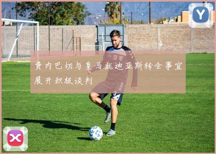 费内巴切与皇马就迪亚斯转会事宜展开积极谈判