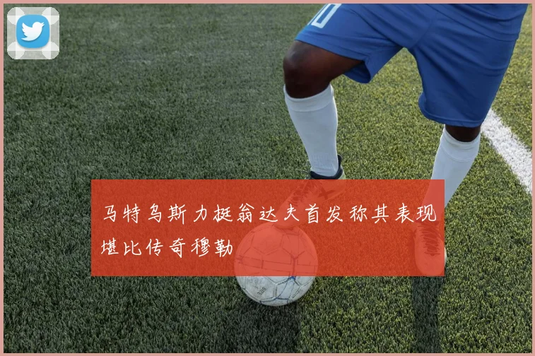 马特乌斯力挺翁达夫首发称其表现堪比传奇穆勒