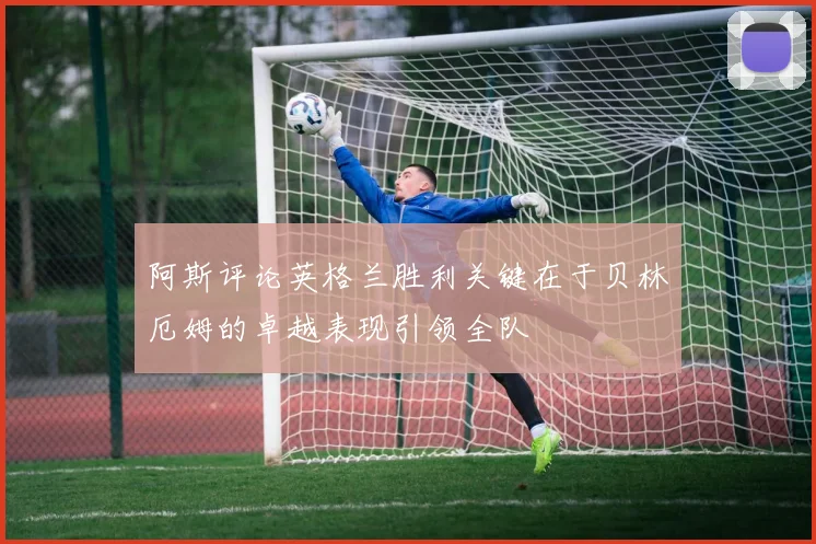 阿斯评论英格兰胜利关键在于贝林厄姆的卓越表现引领全队