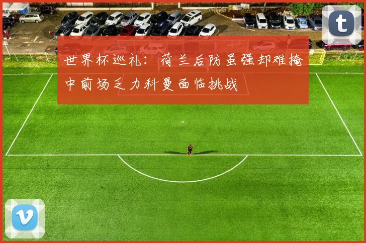 世界杯巡礼：荷兰后防虽强却难掩中前场乏力科曼面临挑战