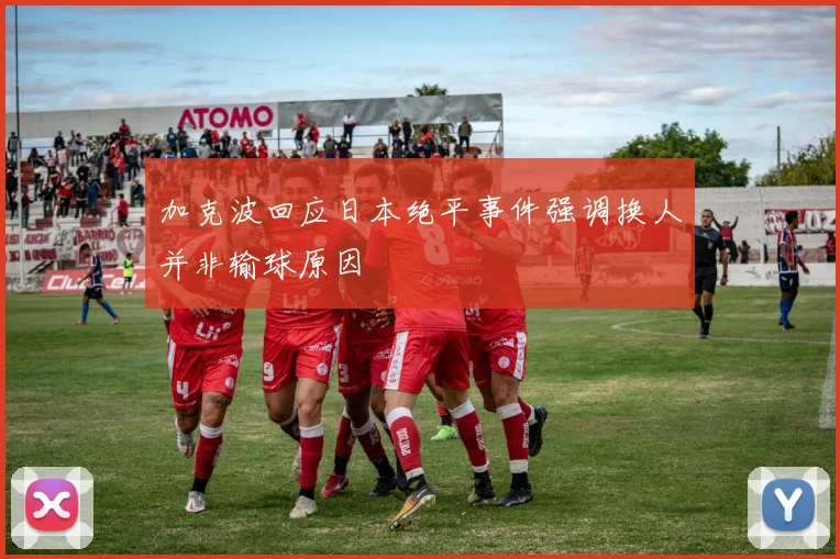 加克波回应日本绝平事件强调换人并非输球原因