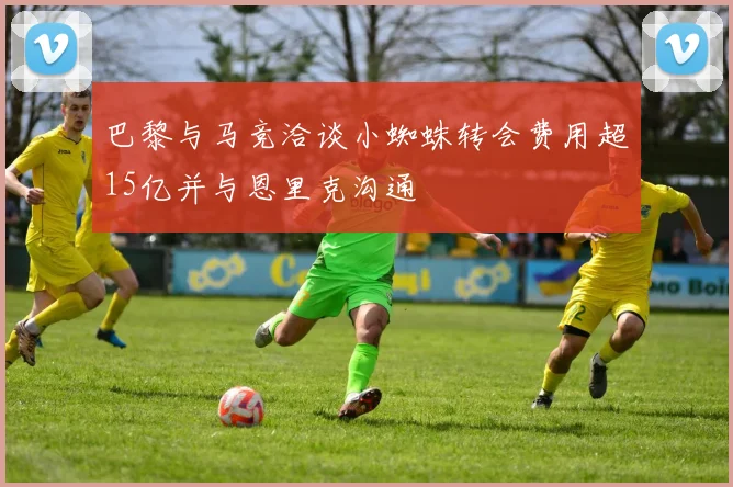 巴黎与马竞洽谈小蜘蛛转会费用超15亿并与恩里克沟通