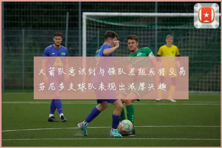 火箭队意识到与强队差距或将交易芬尼多支球队表现出浓厚兴趣