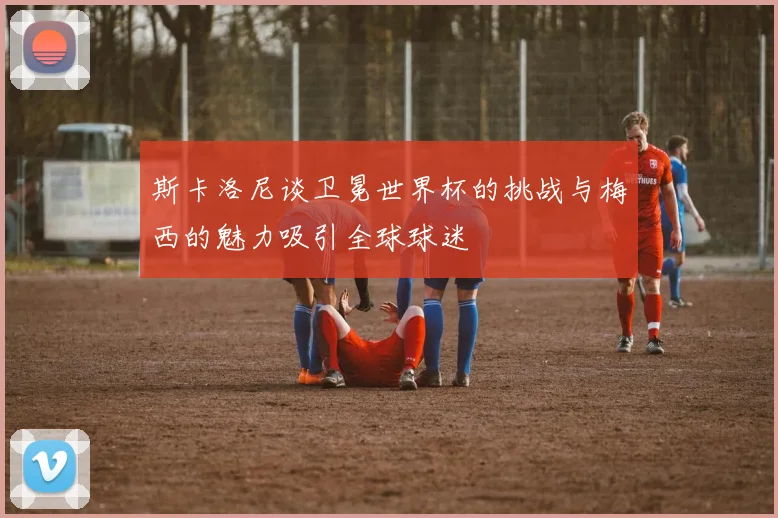 斯卡洛尼谈卫冕世界杯的挑战与梅西的魅力吸引全球球迷