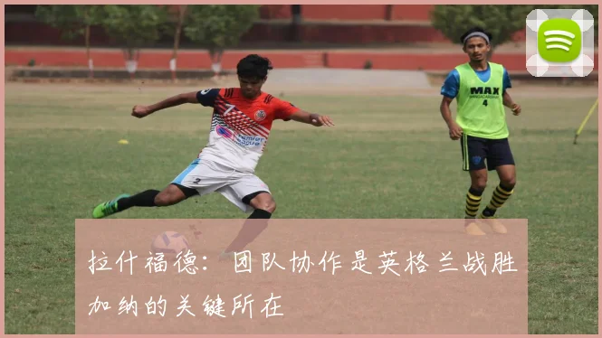 拉什福德：团队协作是英格兰战胜加纳的关键所在