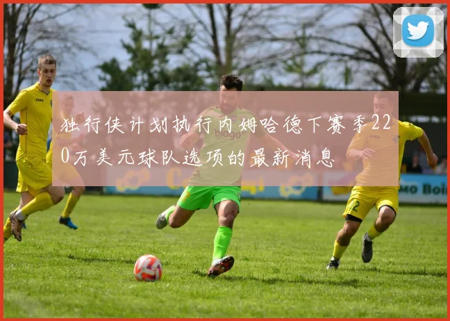 独行侠计划执行内姆哈德下赛季220万美元球队选项的最新消息
