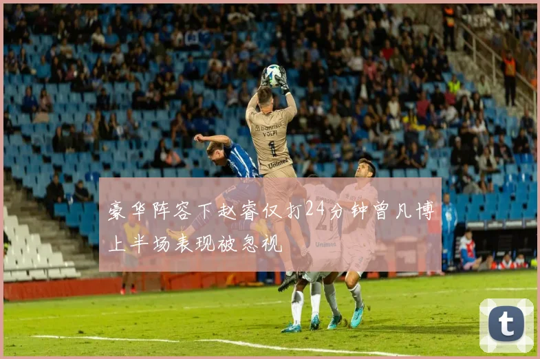 豪华阵容下赵睿仅打24分钟曾凡博上半场表现被忽视