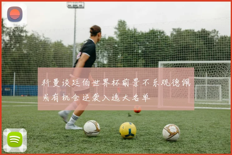 科曼谈廷伯世界杯前景不乐观德佩或有机会逆袭入选大名单