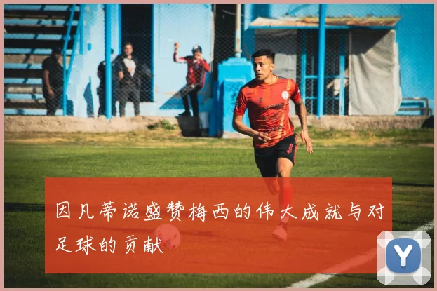 因凡蒂诺盛赞梅西的伟大成就与对足球的贡献
