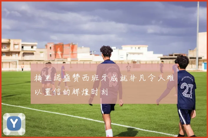 梅里诺盛赞西班牙成就非凡令人难以置信的辉煌时刻