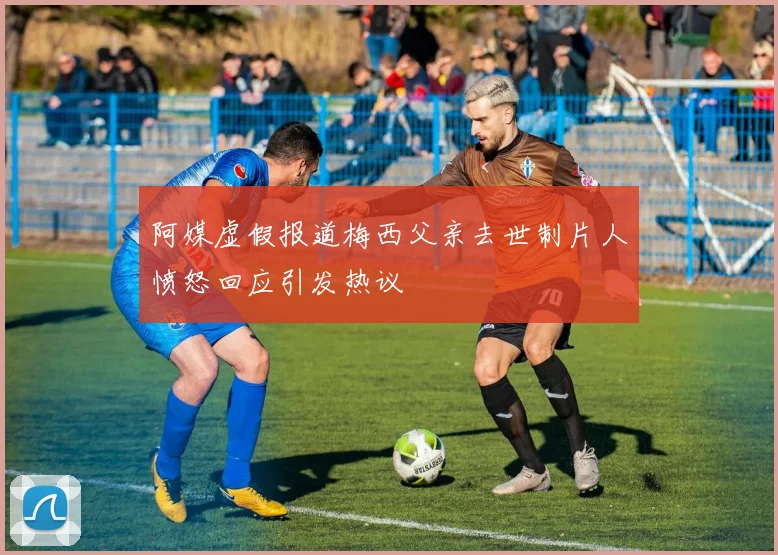阿媒虚假报道梅西父亲去世制片人愤怒回应引发热议