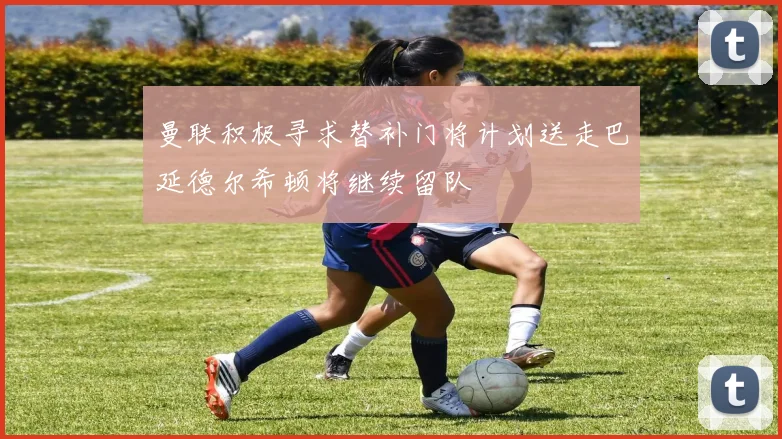 曼联积极寻求替补门将计划送走巴延德尔希顿将继续留队