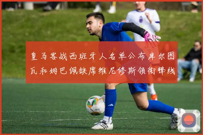 皇马客战西班牙人名单公布库尔图瓦和姆巴佩缺席维尼修斯领衔锋线阵容