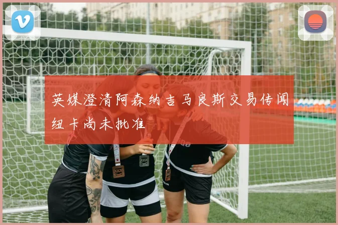 英媒澄清阿森纳吉马良斯交易传闻纽卡尚未批准