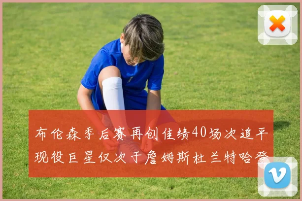 布伦森季后赛再创佳绩40场次追平现役巨星仅次于詹姆斯杜兰特哈登