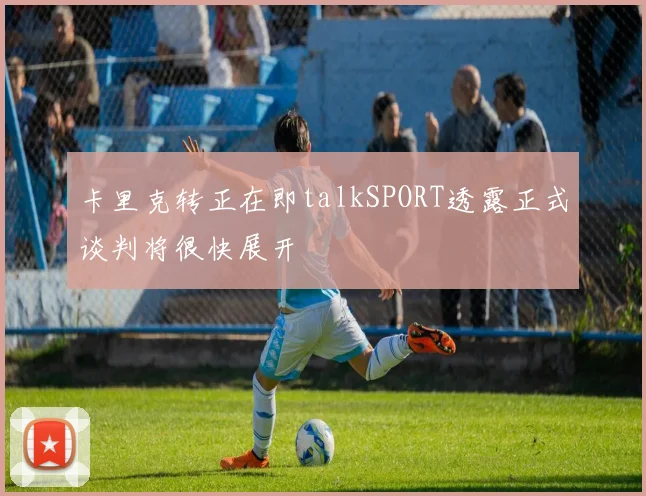 卡里克转正在即talkSPORT透露正式谈判将很快展开