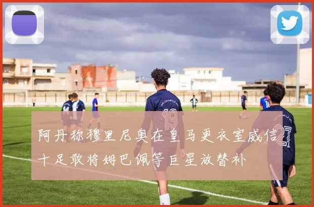 阿丹称穆里尼奥在皇马更衣室威信十足敢将姆巴佩等巨星放替补