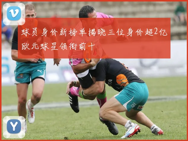 球员身价新榜单揭晓三位身价超2亿欧元球星领衔前十