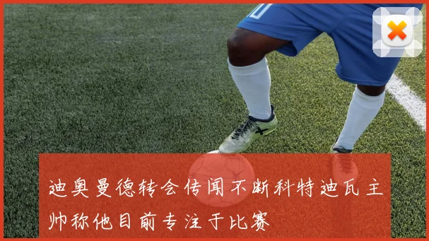 迪奥曼德转会传闻不断科特迪瓦主帅称他目前专注于比赛