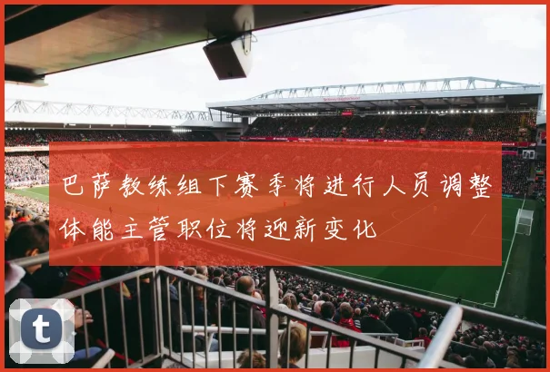 巴萨教练组下赛季将进行人员调整体能主管职位将迎新变化
