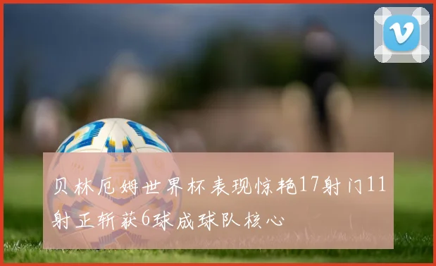 贝林厄姆世界杯表现惊艳17射门11射正斩获6球成球队核心