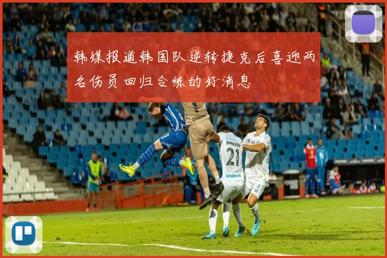 韩媒报道韩国队逆转捷克后喜迎两名伤员回归合练的好消息
