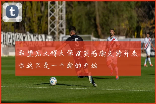 希望无大碍久保建英感谢支持并表示这只是一个新的开始