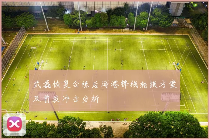 武磊恢复合练后海港锋线轮换方案及首发冲击分析