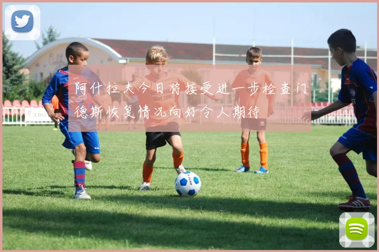 阿什拉夫今日将接受进一步检查门德斯恢复情况向好令人期待