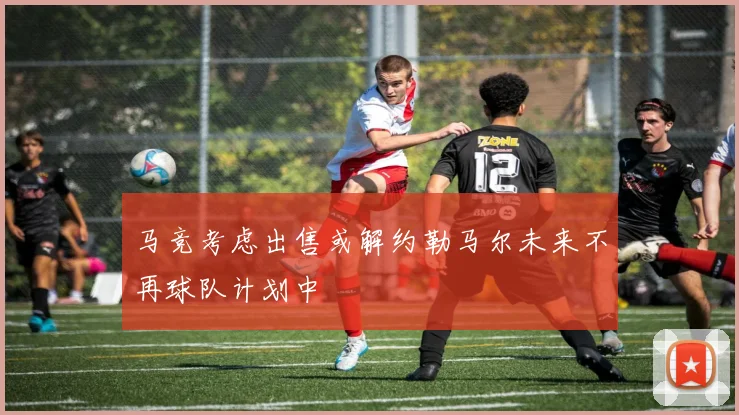 马竞考虑出售或解约勒马尔未来不再球队计划中