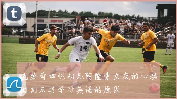 克劳奇回忆初见阿隆索女友的心动时刻及其学习英语的原因