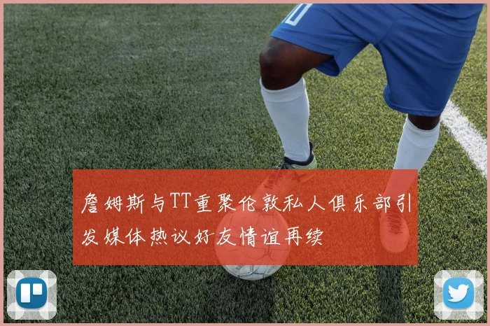 詹姆斯与TT重聚伦敦私人俱乐部引发媒体热议好友情谊再续