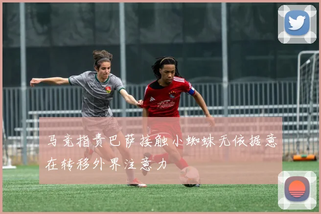 马竞指责巴萨接触小蜘蛛无依据意在转移外界注意力