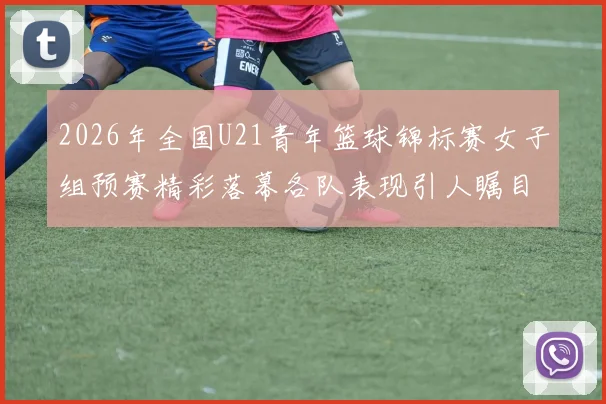 2026年全国U21青年篮球锦标赛女子组预赛精彩落幕各队表现引人瞩目