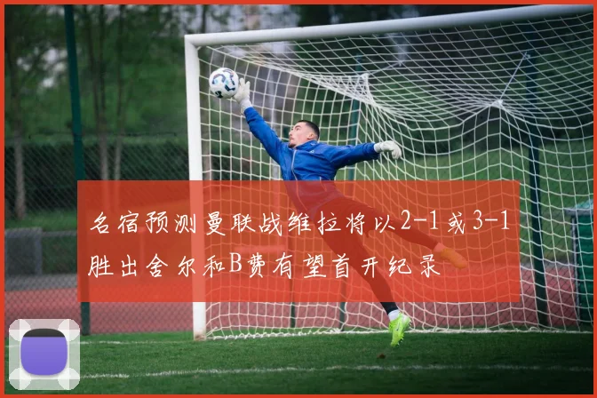 名宿预测曼联战维拉将以2-1或3-1胜出舍尔和B费有望首开纪录
