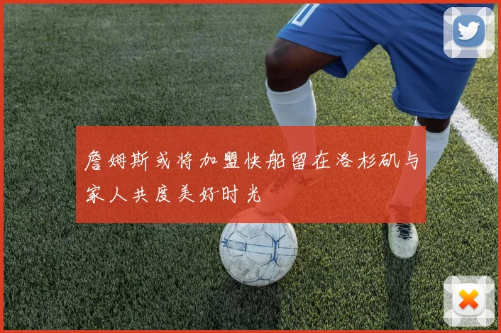 詹姆斯或将加盟快船留在洛杉矶与家人共度美好时光