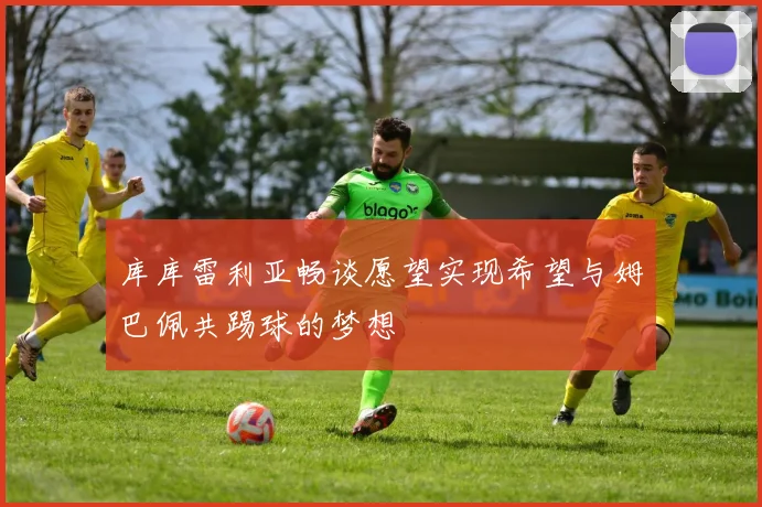 库库雷利亚畅谈愿望实现希望与姆巴佩共踢球的梦想